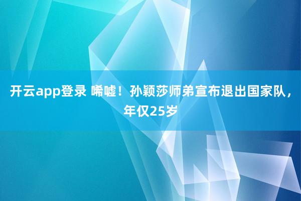 开云app登录 唏嘘！孙颖莎师弟宣布退出国家队，年仅25岁
