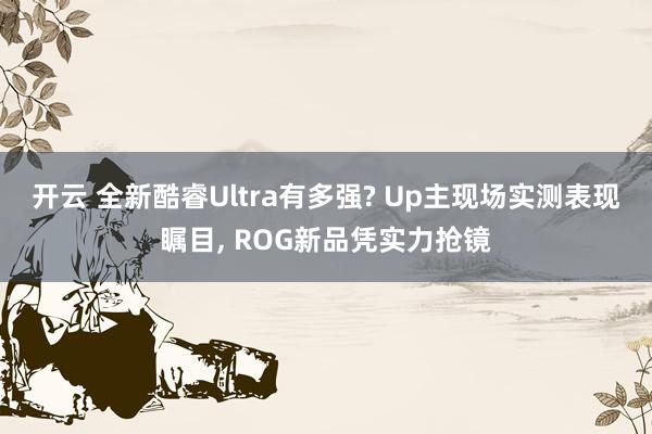 开云 全新酷睿Ultra有多强? Up主现场实测表现瞩目, ROG新品凭实力抢镜