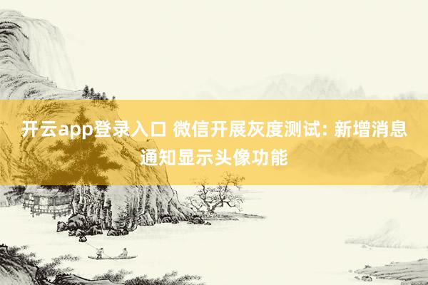 开云app登录入口 微信开展灰度测试: 新增消息通知显示头像功能