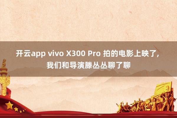 开云app vivo X300 Pro 拍的电影上映了, 我们和导演滕丛丛聊了聊
