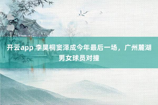 开云app 李昊桐窦泽成今年最后一场，广州麓湖男女球员对撞