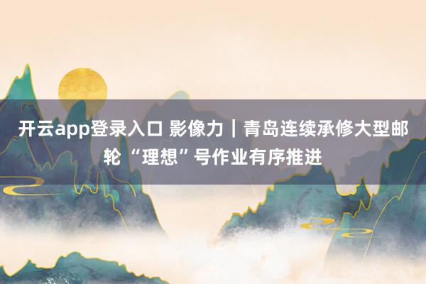 开云app登录入口 影像力｜青岛连续承修大型邮轮 “理想”号作业有序推进