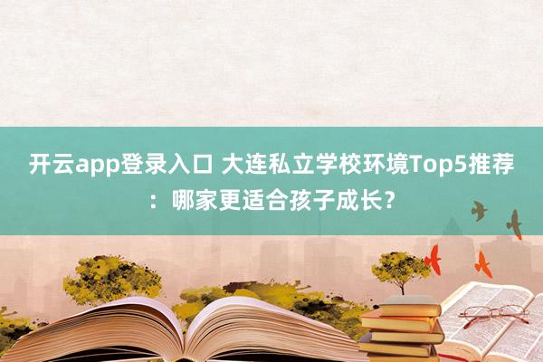 开云app登录入口 大连私立学校环境Top5推荐:哪家更适合孩子成长?