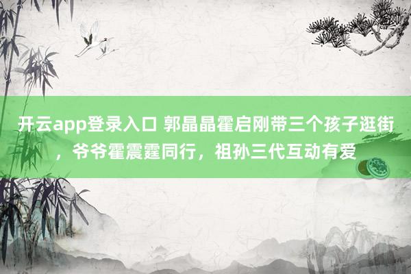 开云app登录入口 郭晶晶霍启刚带三个孩子逛街，爷爷霍震霆同行，祖孙三代互动有爱