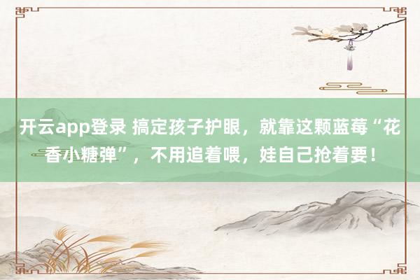 开云app登录 搞定孩子护眼，就靠这颗蓝莓“花香小糖弹”，不用追着喂，娃自己抢着要！