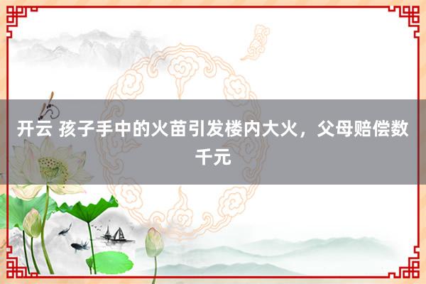 开云 孩子手中的火苗引发楼内大火,父母赔偿数千元
