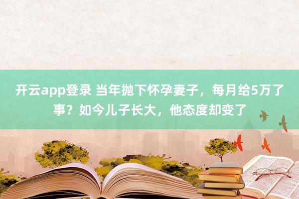 开云app登录 当年抛下怀孕妻子,每月给5万了事?如今儿子长大,他态度却变了
