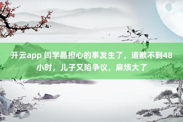 开云app 闫学晶担心的事发生了,道歉不到48小时,儿子又陷争议,麻烦大了