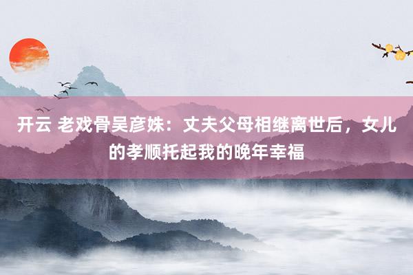 开云 老戏骨吴彦姝：丈夫父母相继离世后，女儿的孝顺托起我的晚年幸福