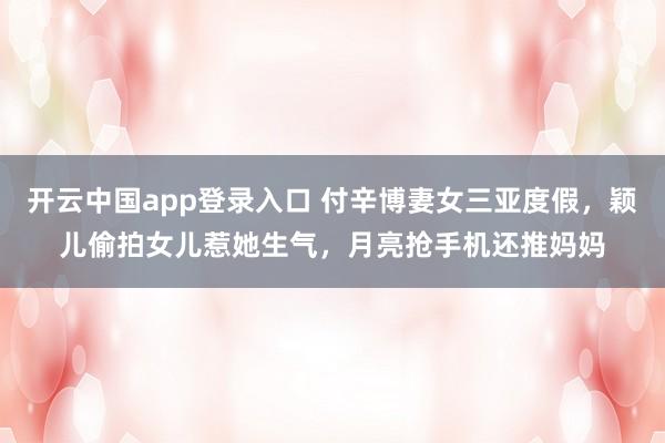 开云中国app登录入口 付辛博妻女三亚度假,颖儿偷拍女儿惹她生气,月亮抢手机还推妈妈