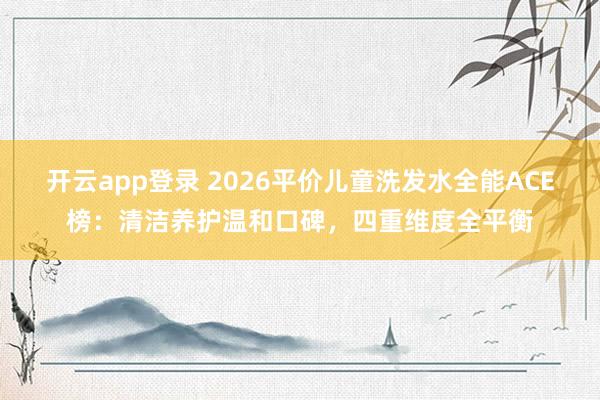 开云app登录 2026平价儿童洗发水全能ACE榜:清洁养护温和口碑,四重维度全平衡