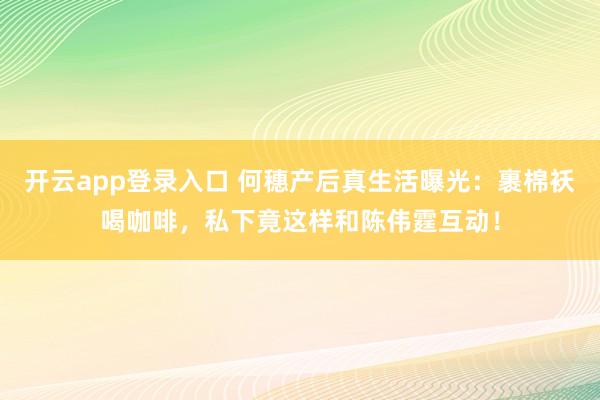 开云app登录入口 何穗产后真生活曝光:裹棉袄喝咖啡,私下竟这样和陈伟霆互动!