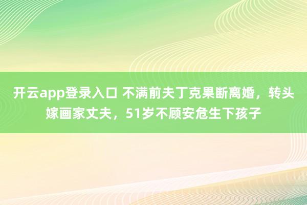开云app登录入口 不满前夫丁克果断离婚，转头嫁画家丈夫，51岁不顾安危生下孩子