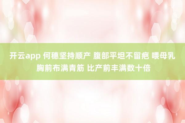 开云app 何穗坚持顺产 腹部平坦不留疤 喂母乳 胸前布满青筋 比产前丰满数十倍