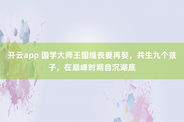 开云app 国学大师王国维丧妻再娶,共生九个孩子,在巅峰时期自沉湖底