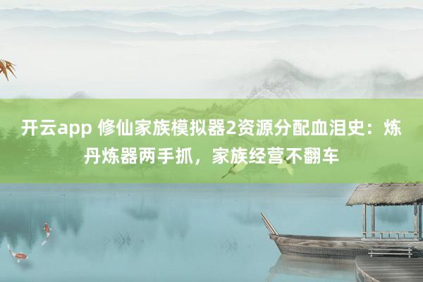 开云app 修仙家族模拟器2资源分配血泪史：炼丹炼器两手抓，家族经营不翻车