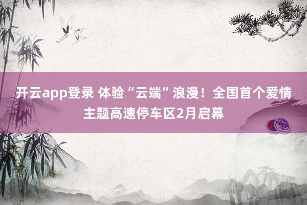 开云app登录 体验“云端”浪漫！全国首个爱情主题高速停车区2月启幕