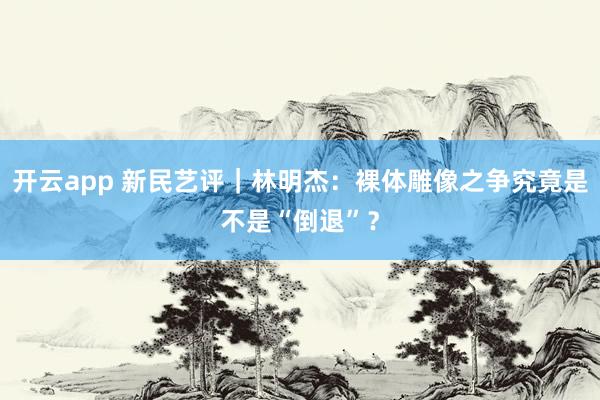开云app 新民艺评｜林明杰：裸体雕像之争究竟是不是“倒退”？