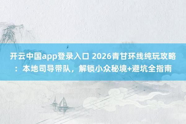 开云中国app登录入口 2026青甘环线纯玩攻略:本地司导带队,解锁小众秘境+避坑全指南