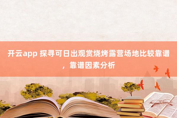 开云app 探寻可日出观赏烧烤露营场地比较靠谱，靠谱因素分析