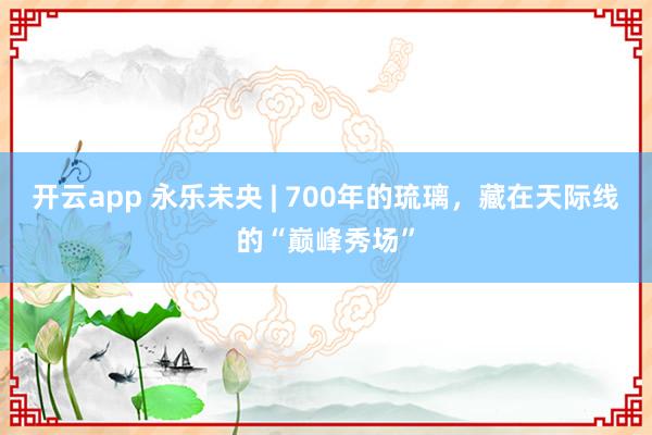 开云app 永乐未央 | 700年的琉璃，藏在天际线的“巅峰秀场”