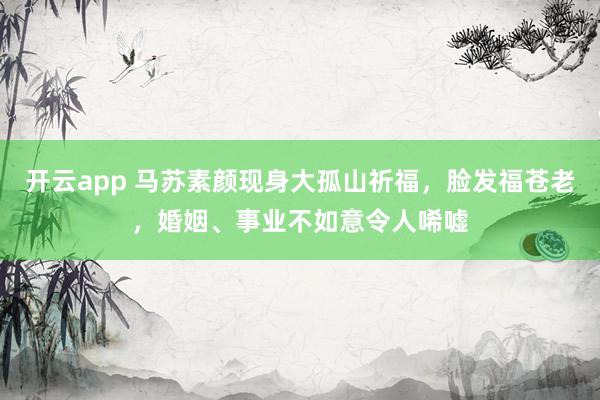 开云app 马苏素颜现身大孤山祈福,脸发福苍老,婚姻、事业不如意令人唏嘘
