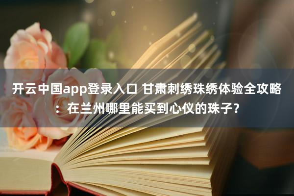 开云中国app登录入口 甘肃刺绣珠绣体验全攻略：在兰州哪里能买到心仪的珠子？