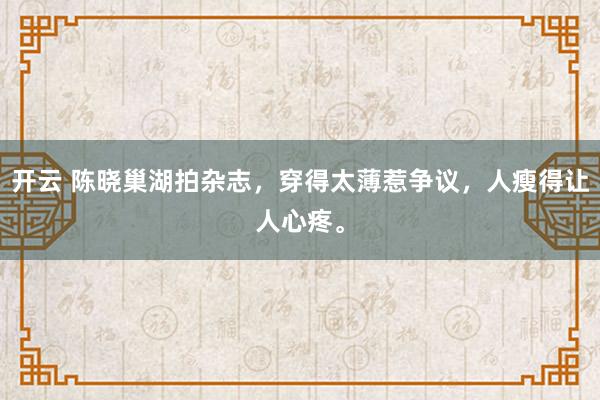 开云 陈晓巢湖拍杂志，穿得太薄惹争议，人瘦得让人心疼。