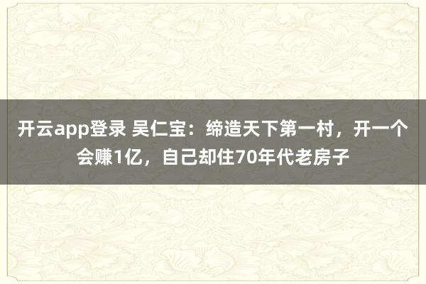 开云app登录 吴仁宝：缔造天下第一村，开一个会赚1亿，自己却住70年代老房子