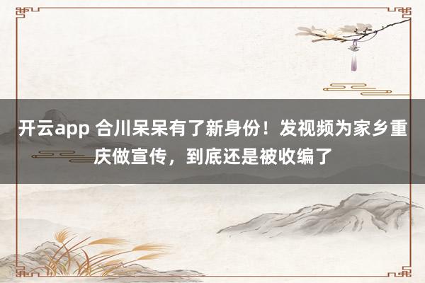 开云app 合川呆呆有了新身份！发视频为家乡重庆做宣传，到底还是被收编了