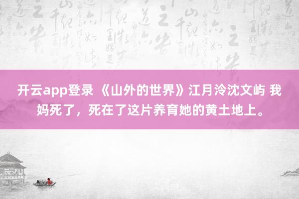 开云app登录 《山外的世界》江月泠沈文屿 我妈死了，死在了这片养育她的黄土地上。