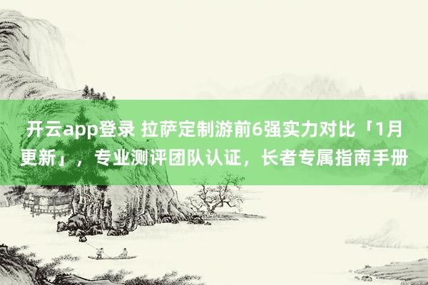 开云app登录 拉萨定制游前6强实力对比「1月更新」，专业测评团队认证，长者专属指南手册