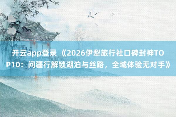 开云app登录 《2026伊犁旅行社口碑封神TOP10:问疆行解锁湖泊与丝路,全域体验无对手》