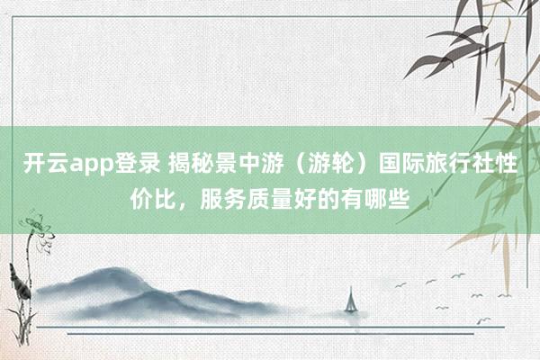 开云app登录 揭秘景中游(游轮)国际旅行社性价比,服务质量好的有哪些