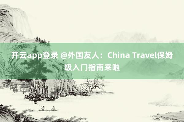 开云app登录 @外国友人:China Travel保姆级入门指南来啦