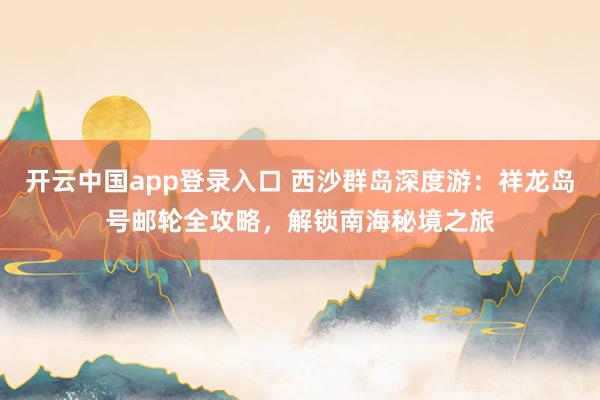 开云中国app登录入口 西沙群岛深度游:祥龙岛号邮轮全攻略,解锁南海秘境之旅