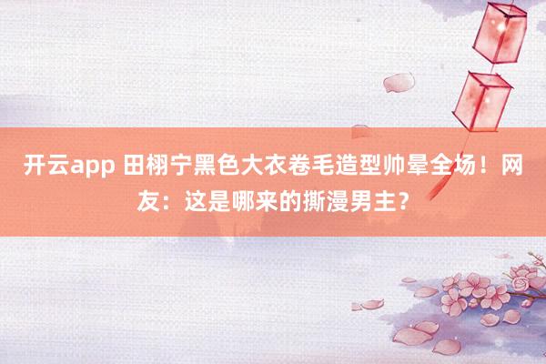 开云app 田栩宁黑色大衣卷毛造型帅晕全场!网友:这是哪来的撕漫男主?