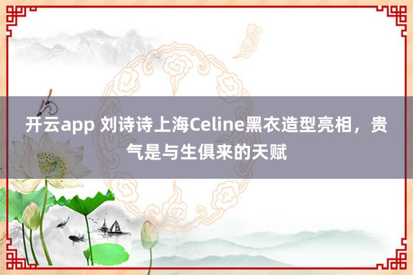 开云app 刘诗诗上海Celine黑衣造型亮相，贵气是与生俱来的天赋