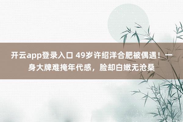 开云app登录入口 49岁许绍洋合肥被偶遇!一身大牌难掩年代感,脸却白嫩无沧桑