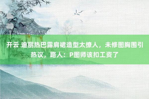 开云 迪丽热巴露肩裙造型太撩人,未修图胸围引热议,路人:P图师该扣工资了