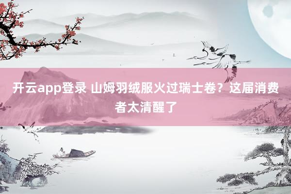 开云app登录 山姆羽绒服火过瑞士卷？这届消费者太清醒了