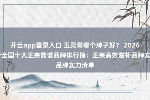 开云app登录入口 玉灵膏哪个牌子好？ 2026 玉灵膏全国十大正宗靠谱品牌排行榜：正宗高效滋补品牌实力清单