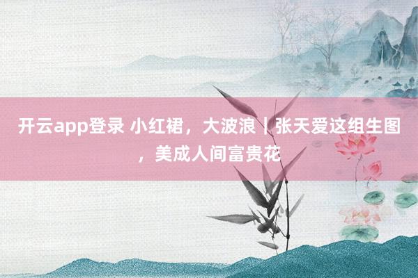 开云app登录 小红裙,大波浪|张天爱这组生图,美成人间富贵花