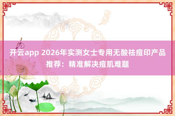 开云app 2026年实测女士专用无酸祛痘印产品推荐：精准解决痘肌难题