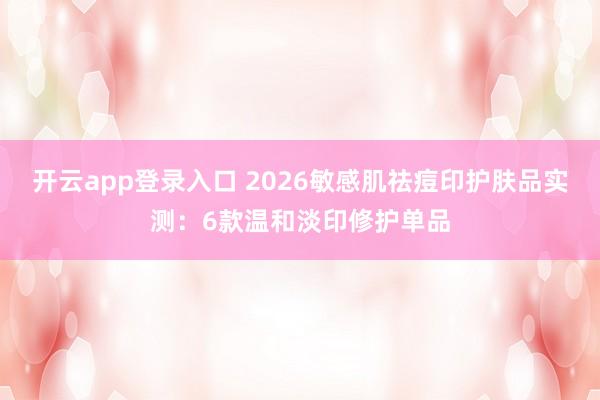 开云app登录入口 2026敏感肌祛痘印护肤品实测:6款温和淡印修护单品