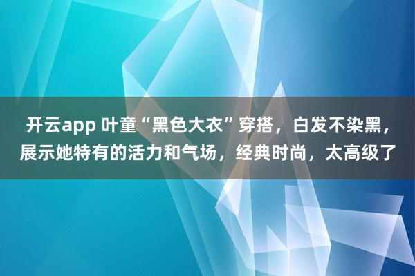 开云app 叶童“黑色大衣”穿搭,白发不染黑,展示她特有的活力和气场,经典时尚,太高级了