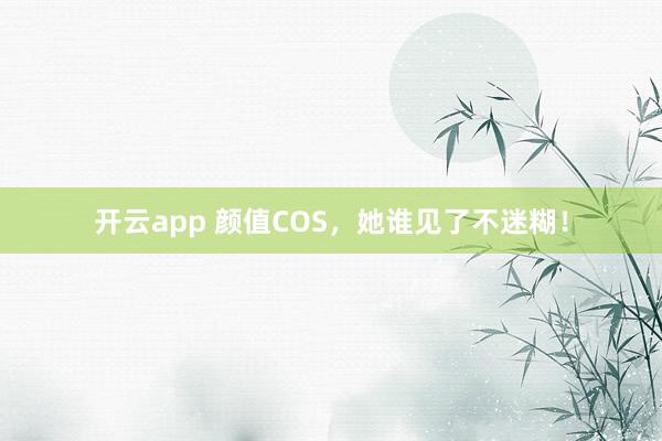 开云app 颜值COS,她谁见了不迷糊!