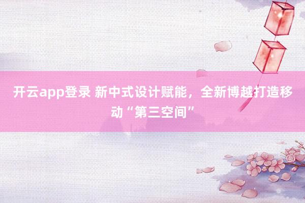 开云app登录 新中式设计赋能,全新博越打造移动“第三空间”