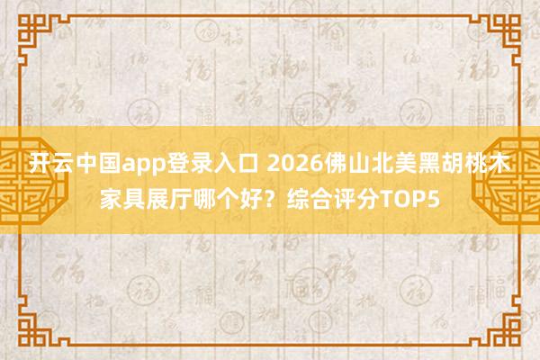 开云中国app登录入口 2026佛山北美黑胡桃木家具展厅哪个好？综合评分TOP5