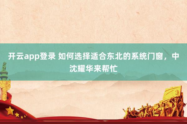 开云app登录 如何选择适合东北的系统门窗,中沈耀华来帮忙